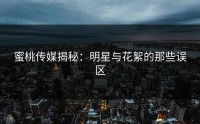 蜜桃传媒揭秘：明星与花絮的那些误区