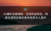 51爆料深度揭秘：丑闻风波背后，明星在酒吧后巷的角色极其令人意外