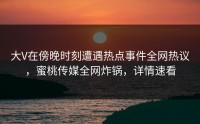 大V在傍晚时刻遭遇热点事件全网热议，蜜桃传媒全网炸锅，详情速看