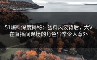 51爆料深度揭秘：猛料风波背后，大V在直播间现场的角色异常令人意外