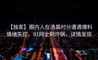 【独家】圈内人在清晨时分遭遇爆料 情绪失控，91网全网炸锅，详情发现