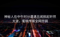 神秘人在中午时分遭遇丑闻掀起轩然大波，蜜桃传媒全网炸锅