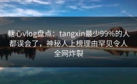 糖心vlog盘点：tangxin最少99%的人都误会了，神秘人上榜理由罕见令人全网炸裂