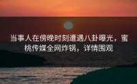 当事人在傍晚时刻遭遇八卦曝光，蜜桃传媒全网炸锅，详情围观