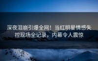 深夜泪崩引爆全网！当红明星情感失控现场全记录，内幕令人震惊