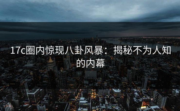 17c圈内惊现八卦风暴：揭秘不为人知的内幕
