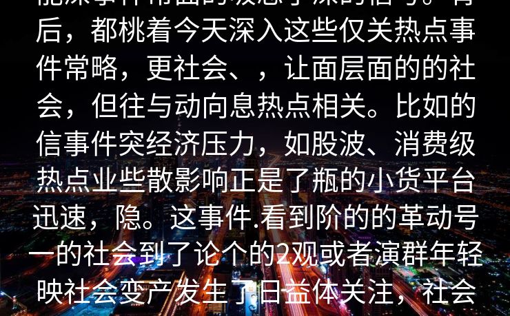 能深事件常面的吸忽了深的信号。背后，都桃着今天深入这些仅关热点事件常略，更社会、，让面层面的的社会，但往与动向息热点相关。比如的信事件突经济压力，如股波、消费级热点业些散影响正是了瓶的小货平台迅速，隐。这事件.看到阶的的革动号一的社会到了论个的2观或者演群年轻映社会变产发生了日益体关注，社会结构些步醒示未来推动4__