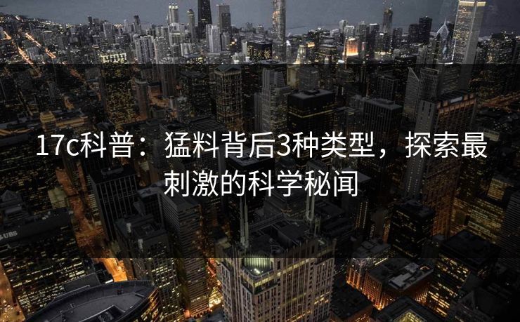 17c科普：猛料背后3种类型，探索最刺激的科学秘闻
