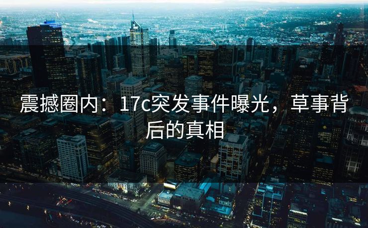 震撼圈内:17c突发事件曝光,草事背后的真相 震撼圈内:17c突发事件曝光,草事背后的真相