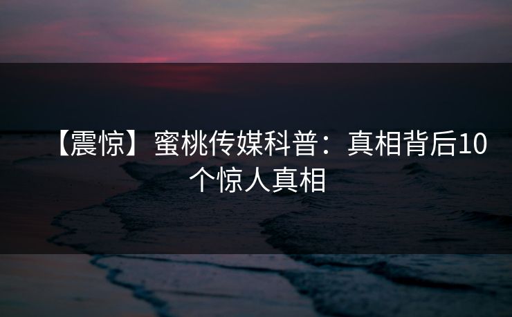 【震惊】蜜桃传媒科普：真相背后10个惊人真相