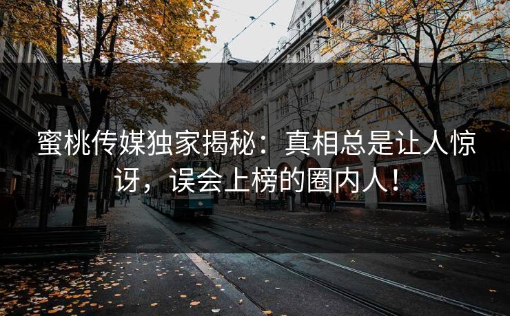 蜜桃传媒独家揭秘：真相总是让人惊讶，误会上榜的圈内人！