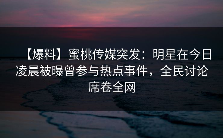 【爆料】蜜桃传媒突发：明星在今日凌晨被曝曾参与热点事件，全民讨论席卷全网