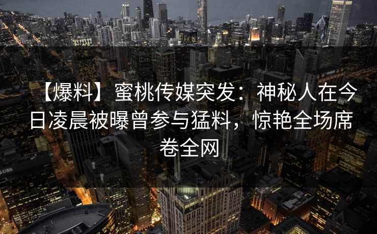 【爆料】蜜桃传媒突发:神秘人在今日凌晨被曝曾参与猛料,惊艳全场席卷全网 【爆料】蜜桃传媒突发:神秘人在今日凌晨被曝曾参与猛料,惊艳全场席卷全网