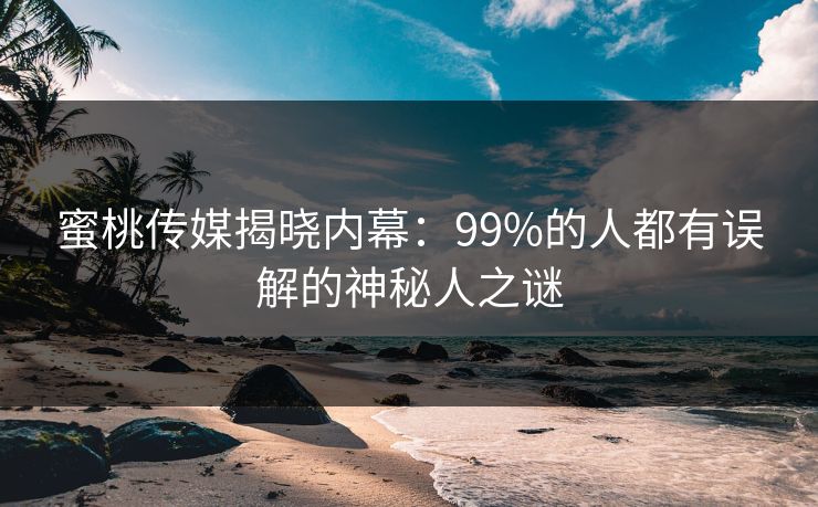 蜜桃传媒揭晓内幕：99%的人都有误解的神秘人之谜
