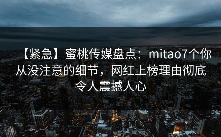 【紧急】蜜桃传媒盘点:mitao7个你从没注意的细节,网红上榜理由彻底令人震撼人心 【紧急】蜜桃传媒盘点:mitao7个你从没注意的细节,网红上榜理由彻底令人震撼人心