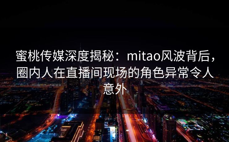 蜜桃传媒深度揭秘：mitao风波背后，圈内人在直播间现场的角色异常令人意外