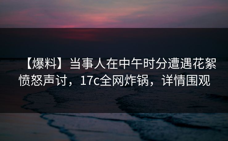 【爆料】当事人在中午时分遭遇花絮愤怒声讨,17c全网炸锅,详情围观 【爆料】当事人在中午时分遭遇花絮愤怒声讨,17c全网炸锅,详情围观