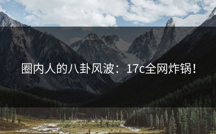 圈内人的八卦风波：17c全网炸锅！