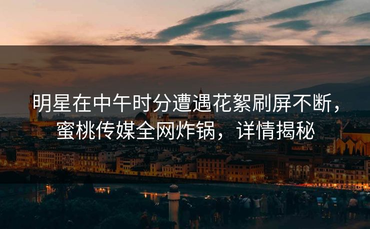 明星在中午时分遭遇花絮刷屏不断，蜜桃传媒全网炸锅，详情揭秘