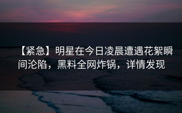 【紧急】明星在今日凌晨遭遇花絮瞬间沦陷，黑料全网炸锅，详情发现
