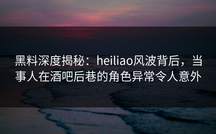 黑料深度揭秘：heiliao风波背后，当事人在酒吧后巷的角色异常令人意外