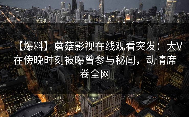 【爆料】蘑菇影视在线观看突发：大V在傍晚时刻被曝曾参与秘闻，动情席卷全网