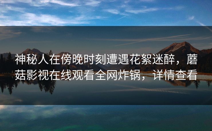 神秘人在傍晚时刻遭遇花絮迷醉，蘑菇影视在线观看全网炸锅，详情查看