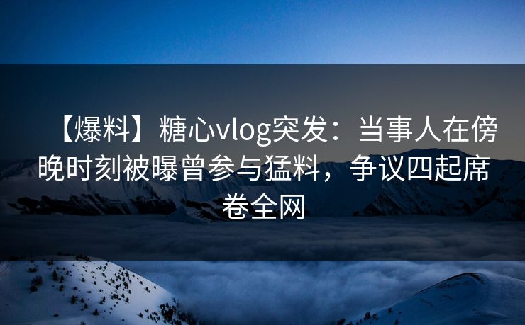 【爆料】糖心vlog突发：当事人在傍晚时刻被曝曾参与猛料，争议四起席卷全网