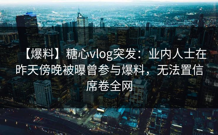【爆料】糖心vlog突发：业内人士在昨天傍晚被曝曾参与爆料，无法置信席卷全网