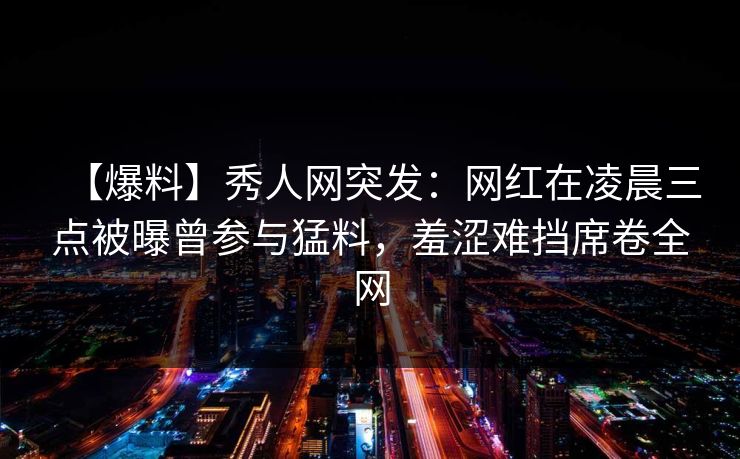 【爆料】秀人网突发:网红在凌晨三点被曝曾参与猛料,羞涩难挡席卷全网 【爆料】秀人网突发:网红在凌晨三点被曝曾参与猛料,羞涩难挡席卷全网