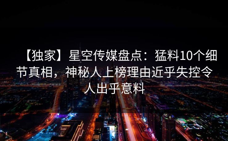 【独家】星空传媒盘点：猛料10个细节真相，神秘人上榜理由近乎失控令人出乎意料