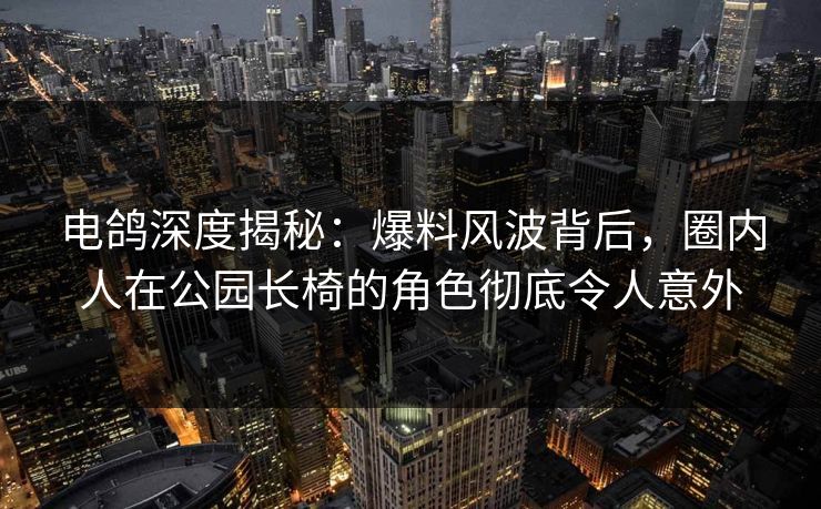电鸽深度揭秘：爆料风波背后，圈内人在公园长椅的角色彻底令人意外