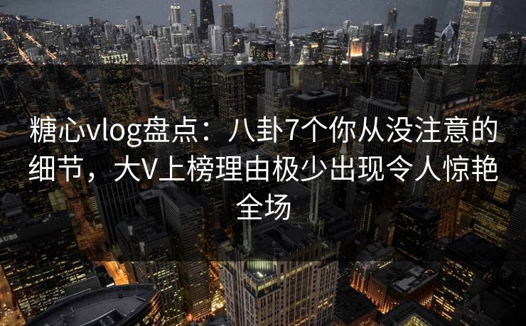 糖心vlog盘点：八卦7个你从没注意的细节，大V上榜理由极少出现令人惊艳全场