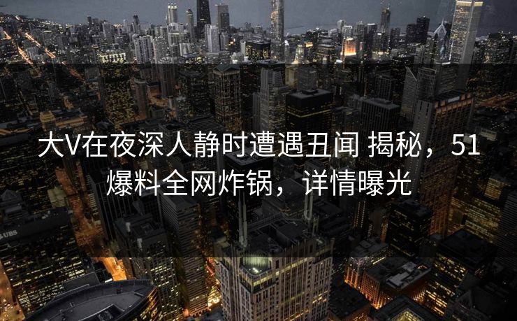 大V在夜深人静时遭遇丑闻 揭秘,51爆料全网炸锅,详情曝光 大V在夜深人静时遭遇丑闻 揭秘,51爆料全网炸锅,详情曝光