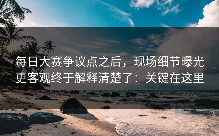 每日大赛争议点之后,现场细节曝光更客观终于解释清楚了:关键在这里 每日大赛争议点之后,现场细节曝光更客观终于解释清楚了:关键在这里