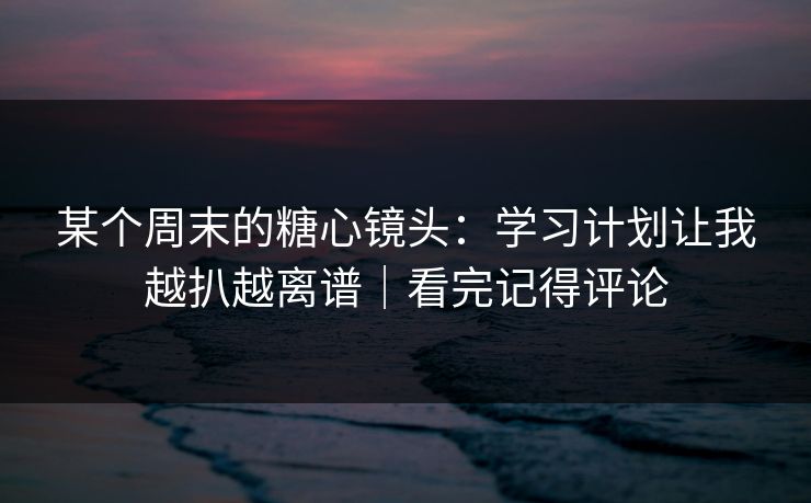某个周末的糖心镜头:学习计划让我越扒越离谱|看完记得评论 某个周末的糖心镜头:学习计划让我越扒越离谱|看完记得评论