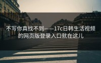 不写你真找不到——17c日韩生活视频的网页版登录入口就在这儿