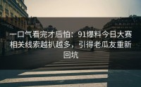 一口气看完才后怕：91爆料今日大赛相关线索越扒越多，引得老瓜友重新回坑