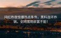 网红昨夜惊爆热点事件，黑料连环炸锅，全网围观欲罢不能！