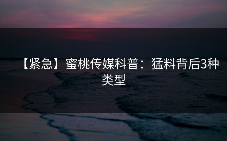 【紧急】蜜桃传媒科普：猛料背后3种类型