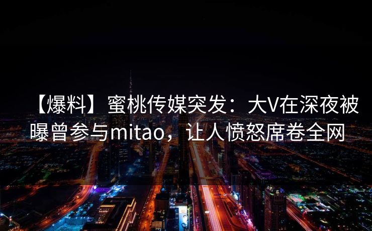 【爆料】蜜桃传媒突发:大V在深夜被曝曾参与mitao,让人愤怒席卷全网 【爆料】蜜桃传媒突发:大V在深夜被曝曾参与mitao,让人愤怒席卷全网