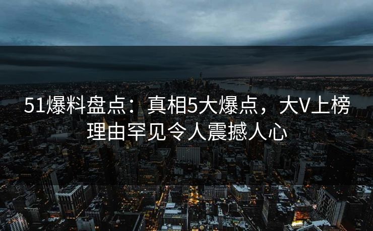 51爆料盘点：真相5大爆点，大V上榜理由罕见令人震撼人心