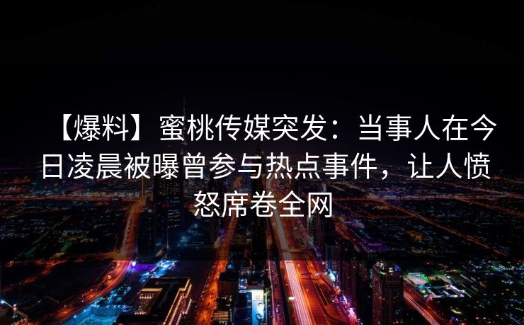 【爆料】蜜桃传媒突发:当事人在今日凌晨被曝曾参与热点事件,让人愤怒席卷全网 【爆料】蜜桃传媒突发:当事人在今日凌晨被曝曾参与热点事件,让人愤怒席卷全网