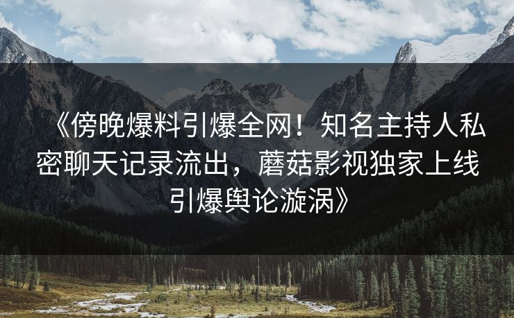 《傍晚爆料引爆全网！知名主持人私密聊天记录流出，蘑菇影视独家上线引爆舆论漩涡》