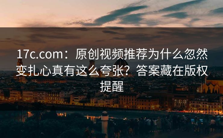 17c.com:原创视频推荐为什么忽然变扎心真有这么夸张?答案藏在版权提醒 17c.com:原创视频推荐为什么忽然变扎心真有这么夸张?答案藏在版权提醒